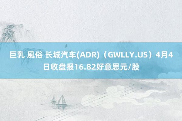 巨乳 風俗 长城汽车(ADR)（GWLLY.US）4月4日收盘报16.82好意思元/股