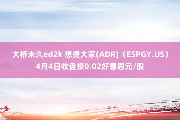 大桥未久ed2k 想捷大家(ADR)（ESPGY.US）4月4日收盘报0.02好意思元/股