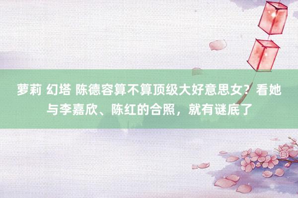 萝莉 幻塔 陈德容算不算顶级大好意思女？看她与李嘉欣、陈红的合照，就有谜底了
