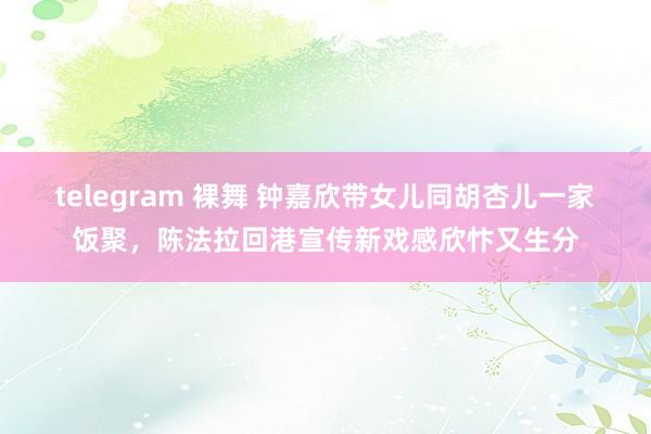 telegram 裸舞 钟嘉欣带女儿同胡杏儿一家饭聚，陈法拉回港宣传新戏感欣忭又生分