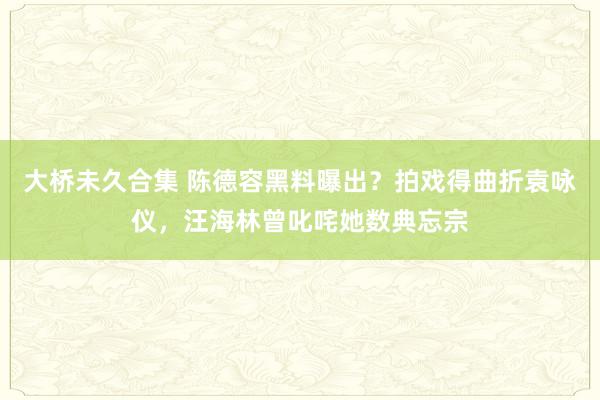 大桥未久合集 陈德容黑料曝出？拍戏得曲折袁咏仪，汪海林曾叱咤她数典忘宗