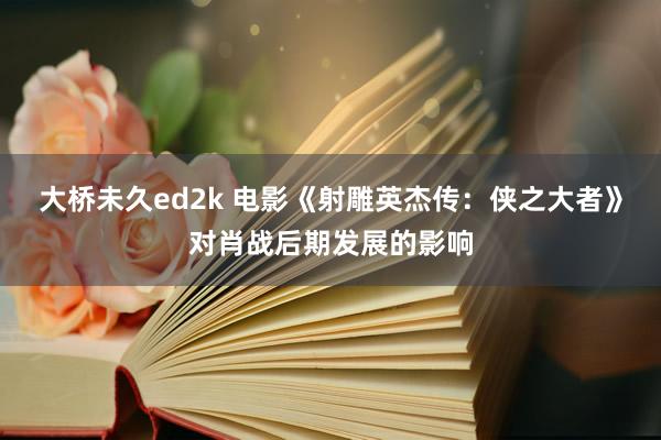 大桥未久ed2k 电影《射雕英杰传：侠之大者》对肖战后期发展的影响