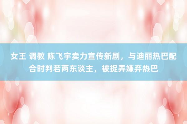 女王 调教 陈飞宇卖力宣传新剧，与迪丽热巴配合时判若两东谈主，被捉弄嫌弃热巴