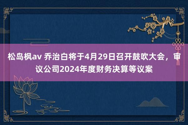 松岛枫av 乔治白将于4月29日召开鼓吹大会，审议公司2024年度财务决算等议案