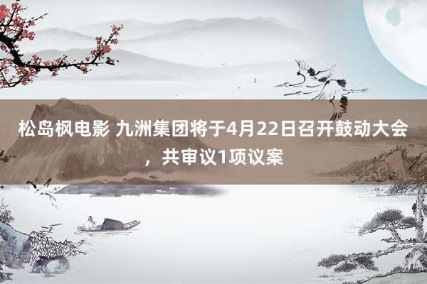 松岛枫电影 九洲集团将于4月22日召开鼓动大会，共审议1项议案