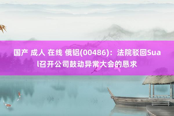 国产 成人 在线 俄铝(00486)：法院驳回Sual召开公司鼓动异常大会的恳求