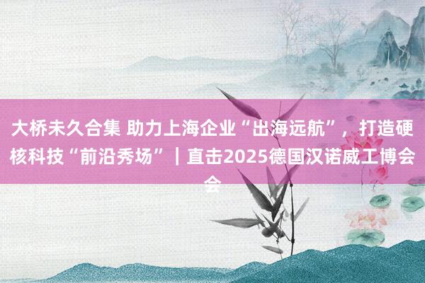 大桥未久合集 助力上海企业“出海远航”，打造硬核科技“前沿秀场”｜直击2025德国汉诺威工博会