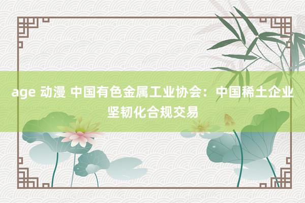 age 动漫 中国有色金属工业协会：中国稀土企业坚韧化合规交易