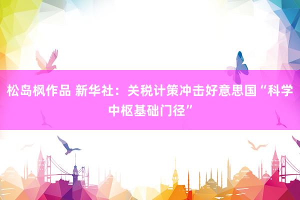 松岛枫作品 新华社：关税计策冲击好意思国“科学中枢基础门径”