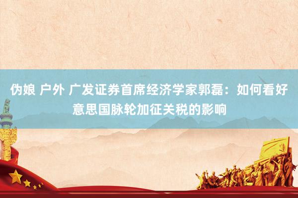伪娘 户外 广发证券首席经济学家郭磊：如何看好意思国脉轮加征关税的影响
