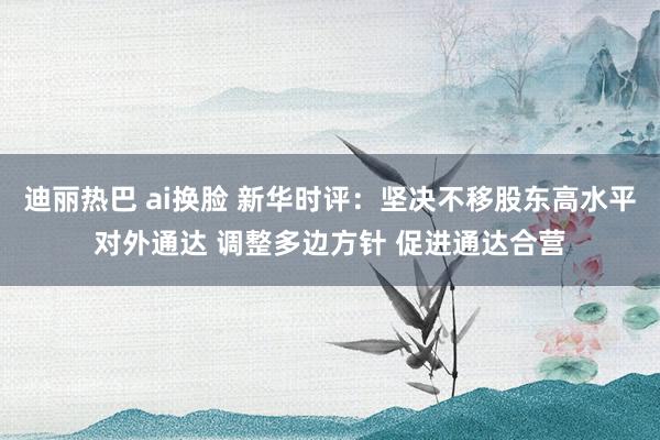 迪丽热巴 ai换脸 新华时评：坚决不移股东高水平对外通达 调整多边方针 促进通达合营