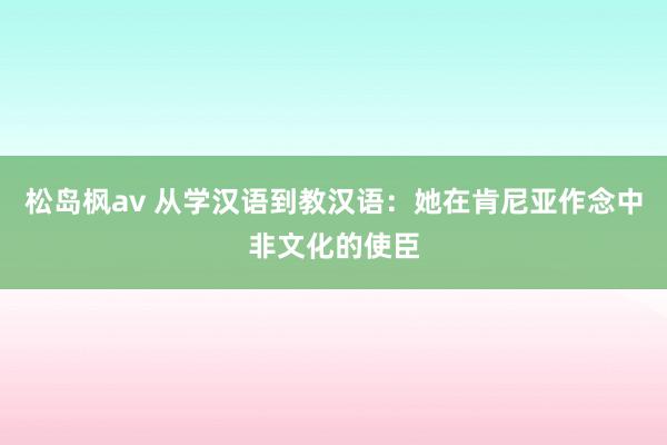 松岛枫av 从学汉语到教汉语：她在肯尼亚作念中非文化的使臣