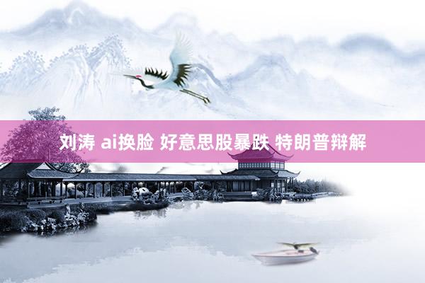 刘涛 ai换脸 好意思股暴跌 特朗普辩解