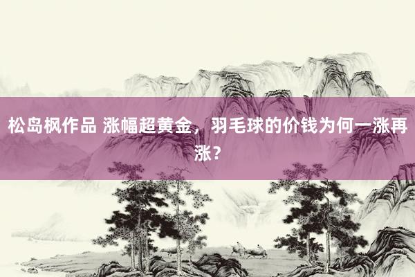 松岛枫作品 涨幅超黄金，羽毛球的价钱为何一涨再涨？