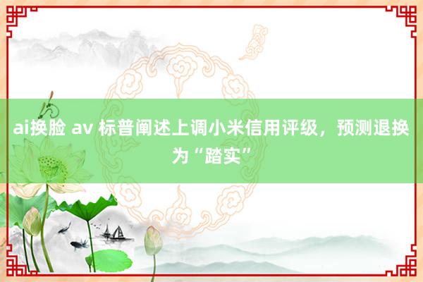 ai换脸 av 标普阐述上调小米信用评级，预测退换为“踏实”