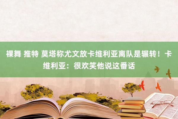 裸舞 推特 莫塔称尤文放卡维利亚离队是辗转！卡维利亚：很欢笑他说这番话
