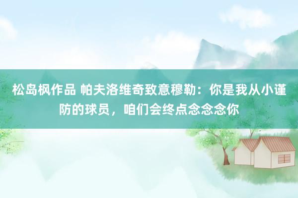 松岛枫作品 帕夫洛维奇致意穆勒：你是我从小谨防的球员，咱们会终点念念念你