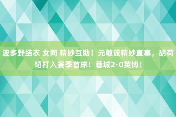 波多野结衣 女同 精妙互助！元敏诚精妙直塞，胡荷韬打入赛季首球！蓉城2-0英博！