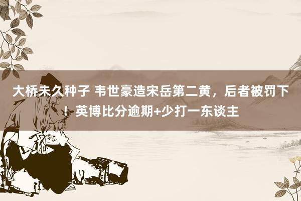 大桥未久种子 韦世豪造宋岳第二黄，后者被罚下！英博比分逾期+少打一东谈主