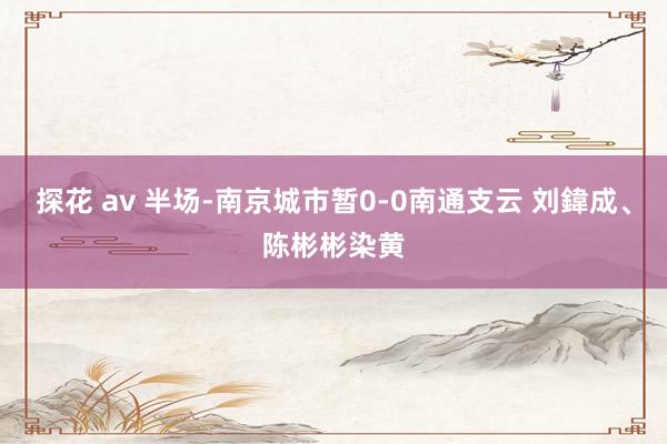 探花 av 半场-南京城市暂0-0南通支云 刘鍏成、陈彬彬染黄
