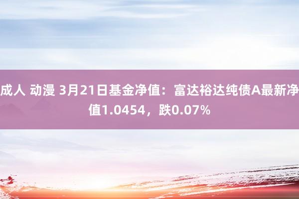 成人 动漫 3月21日基金净值：富达裕达纯债A最新净值1.0454，跌0.07%
