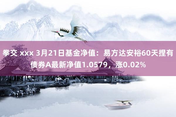 拳交 xxx 3月21日基金净值：易方达安裕60天捏有债券A最新净值1.0579，涨0.02%