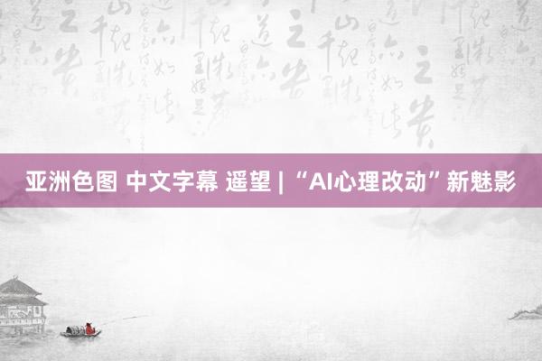 亚洲色图 中文字幕 遥望 | “AI心理改动”新魅影