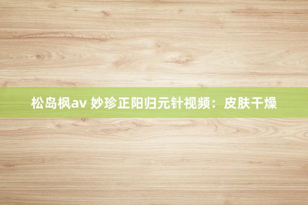 松岛枫av 妙珍正阳归元针视频:皮肤干燥