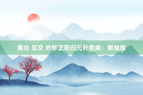 黑丝 足交 妙珍正阳归元针视频:眼抽噎