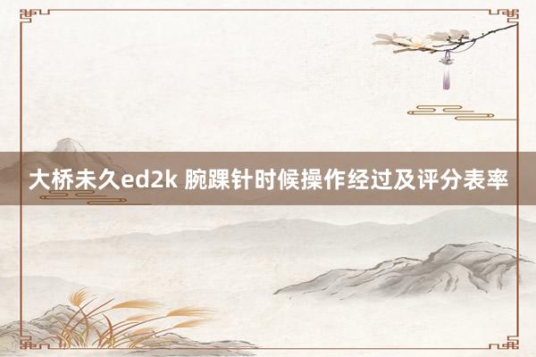 大桥未久ed2k 腕踝针时候操作经过及评分表率