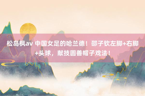 松岛枫av 中国女足的哈兰德！邵子钦左脚+右脚+头球，献技圆善帽子戏法！