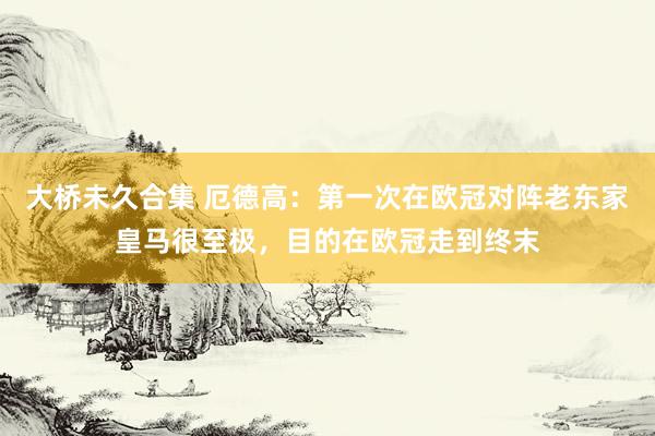 大桥未久合集 厄德高：第一次在欧冠对阵老东家皇马很至极，目的在欧冠走到终末