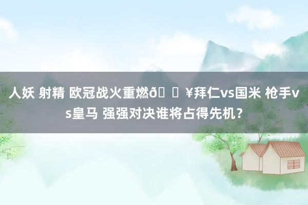 人妖 射精 欧冠战火重燃🔥拜仁vs国米 枪手vs皇马 强强对决谁将占得先机？