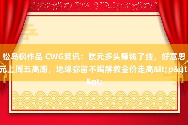 松岛枫作品 CWG资讯：欧元多头赚钱了结，好意思元上周五高潮，地缘弥留不竭解救金价走高<p>