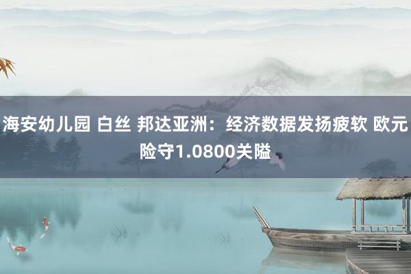 海安幼儿园 白丝 邦达亚洲：经济数据发扬疲软 欧元险守1.0800关隘