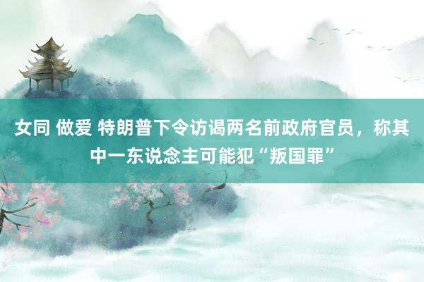 女同 做爱 特朗普下令访谒两名前政府官员，称其中一东说念主可能犯“叛国罪”
