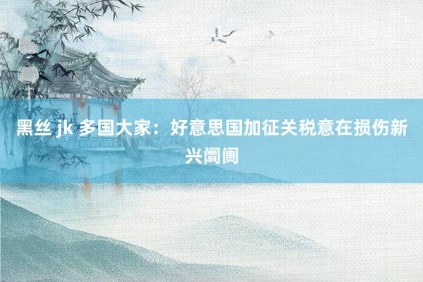 黑丝 jk 多国大家：好意思国加征关税意在损伤新兴阛阓