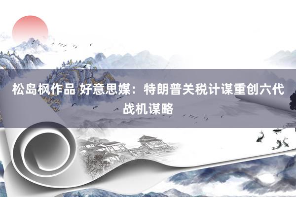 松岛枫作品 好意思媒：特朗普关税计谋重创六代战机谋略