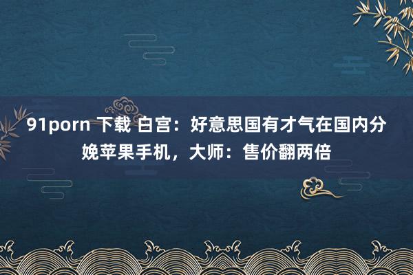 91porn 下载 白宫：好意思国有才气在国内分娩苹果手机，大师：售价翻两倍