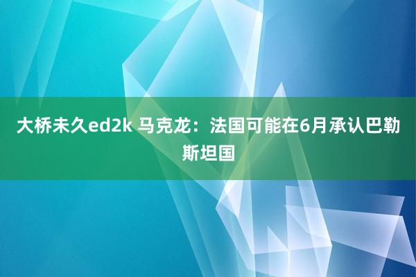 大桥未久ed2k 马克龙：法国可能在6月承认巴勒斯坦国