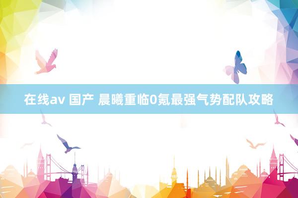 在线av 国产 晨曦重临0氪最强气势配队攻略