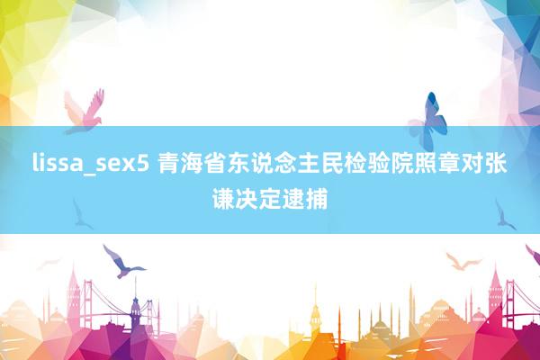 lissa_sex5 青海省东说念主民检验院照章对张谦决定逮捕