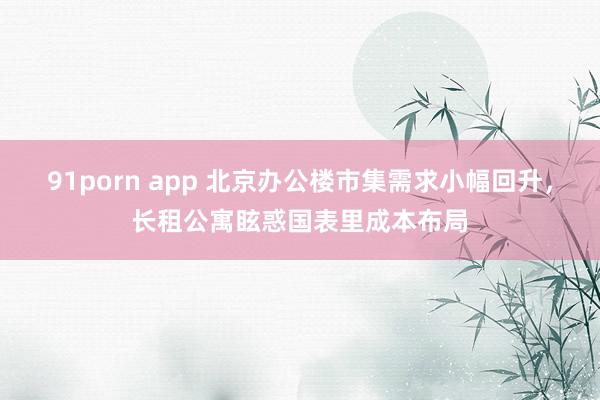 91porn app 北京办公楼市集需求小幅回升，长租公寓眩惑国表里成本布局
