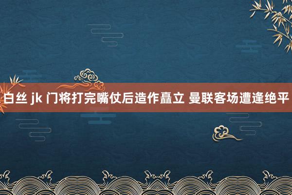 白丝 jk 门将打完嘴仗后造作矗立 曼联客场遭逢绝平