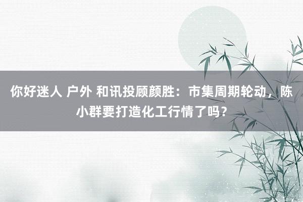 你好迷人 户外 和讯投顾颜胜：市集周期轮动，陈小群要打造化工行情了吗？