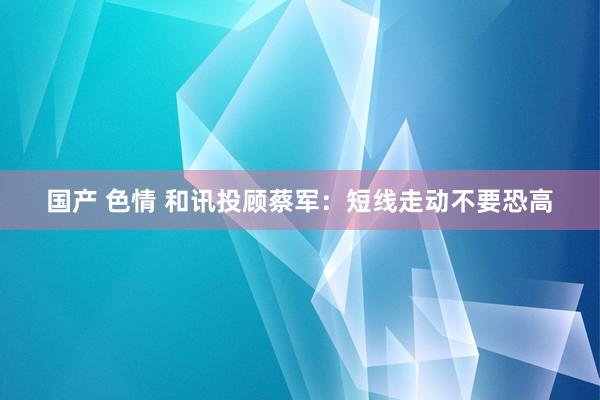 国产 色情 和讯投顾蔡军：短线走动不要恐高
