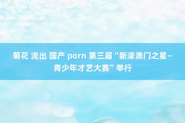 菊花 流出 国产 porn 第三届“新濠澳门之星—青少年才艺大赛”举行
