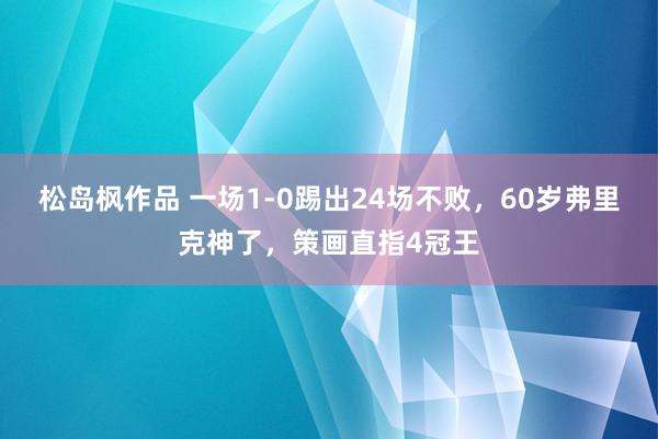 松岛枫作品 一场1-0踢出24场不败，60岁弗里克神了，策画直指4冠王
