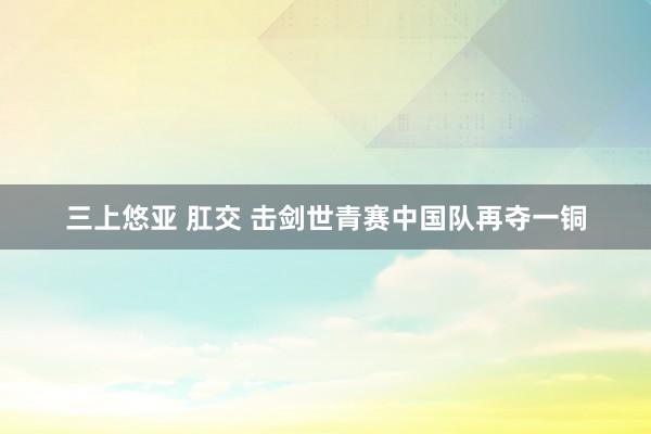 三上悠亚 肛交 击剑世青赛中国队再夺一铜
