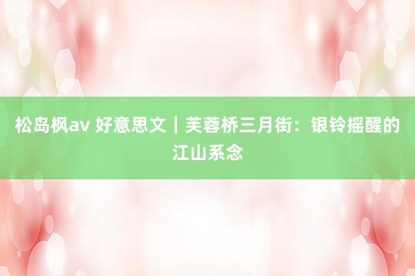 松岛枫av 好意思文｜芙蓉桥三月街：银铃摇醒的江山系念